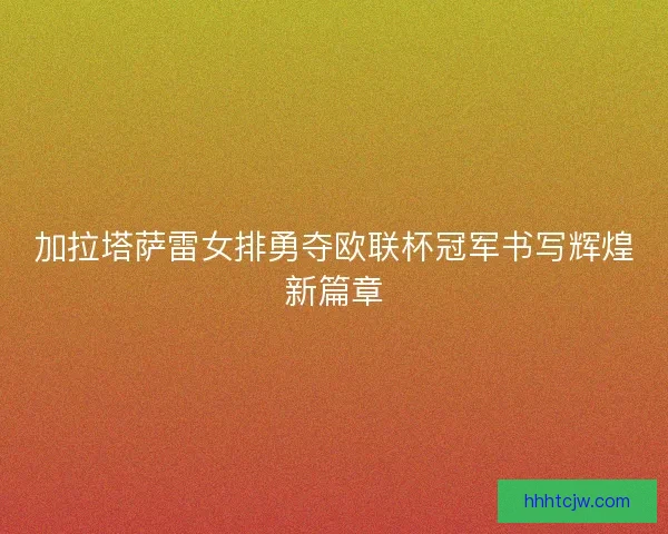 加拉塔萨雷女排勇夺欧联杯冠军书写辉煌新篇章