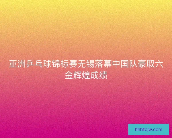 亚洲乒乓球锦标赛无锡落幕中国队豪取六金辉煌成绩